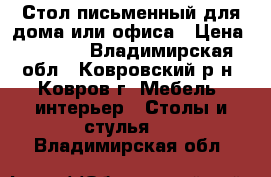 Стол письменный для дома или офиса › Цена ­ 1 500 - Владимирская обл., Ковровский р-н, Ковров г. Мебель, интерьер » Столы и стулья   . Владимирская обл.